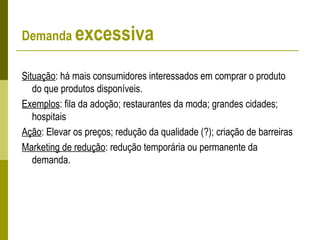 Demanda excessiva
Situação: há mais consumidores interessados em comprar o produto
do que produtos disponíveis.
Exemplos: fila da adoção; restaurantes da moda; grandes cidades;
hospitais
Ação: Elevar os preços; redução da qualidade (?); criação de barreiras
Marketing de redução: redução temporária ou permanente da
demanda.
 