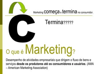 O que é Marketing?
Desempenho de atividades empresariais que dirigem o fluxo de bens e
serviços desde os produtores até os consumidores e usuários. (AMA
– American Marketing Association)
C
Marketing começae terminano consumidor.
Termina?????
 