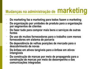 - Do marketing faz o marketing para todos fazem o marketing
- Da organização por unidades de produto para a organização
por segmentos de clientes
- Do fazer tudo para comprar mais bens e serviços de outras
fontes
- Do uso de muitos fornecedores para o trabalho com menos
fornecedores em sistema de parceria
- De dependência de velhas posições de mercado para o
descobrimento de novas
- Da ênfase em ativos tangíveis para a ênfase em ativos
intangíveis
- Da construção de marcas por meio de propaganda para a
construção de marcas por meio do desempenho e das
comunicações integradas
Mudanças na administração de marketing
 