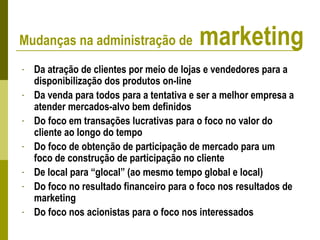 - Da atração de clientes por meio de lojas e vendedores para a
disponibilização dos produtos on-line
- Da venda para todos para a tentativa e ser a melhor empresa a
atender mercados-alvo bem definidos
- Do foco em transações lucrativas para o foco no valor do
cliente ao longo do tempo
- Do foco de obtenção de participação de mercado para um
foco de construção de participação no cliente
- De local para “glocal” (ao mesmo tempo global e local)
- Do foco no resultado financeiro para o foco nos resultados de
marketing
- Do foco nos acionistas para o foco nos interessados
Mudanças na administração de marketing
 