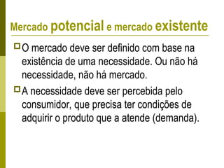 Mercado potencial e mercado existente
O mercado deve ser definido com base na
existência de uma necessidade. Ou não há
necessidade, não há mercado.
A necessidade deve ser percebida pelo
consumidor, que precisa ter condições de
adquirir o produto que a atende (demanda).
 