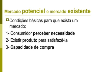Condições básicas para que exista um
mercado:
1- Consumidor perceber necessidade
2- Existir produto para satisfazê-la
3- Capacidade de compra
Mercado potencial e mercado existente
 