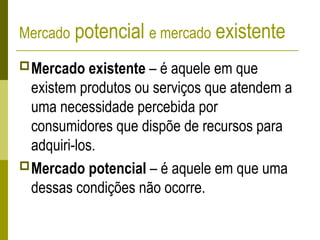Mercado potencial e mercado existente
Mercado existente – é aquele em que
existem produtos ou serviços que atendem a
uma necessidade percebida por
consumidores que dispõe de recursos para
adquiri-los.
Mercado potencial – é aquele em que uma
dessas condições não ocorre.
 
