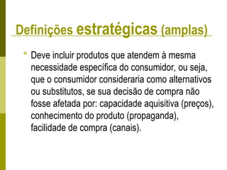 Definições estratégicas (amplas)
 Deve incluir produtos que atendem à mesma
necessidade específica do consumidor, ou seja,
que o consumidor consideraria como alternativos
ou substitutos, se sua decisão de compra não
fosse afetada por: capacidade aquisitiva (preços),
conhecimento do produto (propaganda),
facilidade de compra (canais).
 