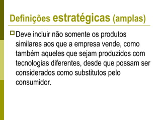 Definições estratégicas (amplas)
Deve incluir não somente os produtos
similares aos que a empresa vende, como
também aqueles que sejam produzidos com
tecnologias diferentes, desde que possam ser
considerados como substitutos pelo
consumidor.
 