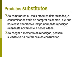 Produtos substitutos
 Ao comprar um ou mais produtos determinados, o
consumidor deixaria de comprar os demais, até que
houvesse decorrido o tempo normal de reposição
(manifeste novamente a necessidade)
 Ao chegar o momento da reposição, possam
suceder-se na preferência do consumidor.
 