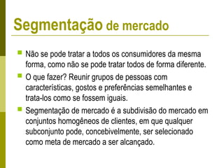  Não se pode tratar a todos os consumidores da mesma
forma, como não se pode tratar todos de forma diferente.
 O que fazer? Reunir grupos de pessoas com
características, gostos e preferências semelhantes e
trata-los como se fossem iguais.
 Segmentação de mercado é a subdivisão do mercado em
conjuntos homogêneos de clientes, em que qualquer
subconjunto pode, concebivelmente, ser selecionado
como meta de mercado a ser alcançado.
Segmentação de mercado
 