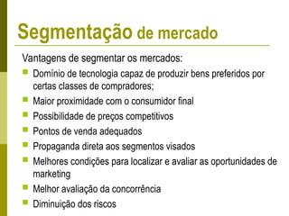 Vantagens de segmentar os mercados:
 Domínio de tecnologia capaz de produzir bens preferidos por
certas classes de compradores;
 Maior proximidade com o consumidor final
 Possibilidade de preços competitivos
 Pontos de venda adequados
 Propaganda direta aos segmentos visados
 Melhores condições para localizar e avaliar as oportunidades de
marketing
 Melhor avaliação da concorrência
 Diminuição dos riscos
Segmentação de mercado
 