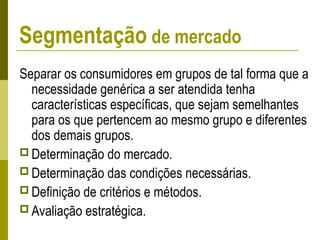 Separar os consumidores em grupos de tal forma que a
necessidade genérica a ser atendida tenha
características específicas, que sejam semelhantes
para os que pertencem ao mesmo grupo e diferentes
dos demais grupos.
 Determinação do mercado.
 Determinação das condições necessárias.
 Definição de critérios e métodos.
 Avaliação estratégica.
Segmentação de mercado
 