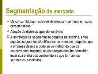  Os consumidores modernos diferenciam-se muito em suas
características.
 Adoção de diversos tipos de variáveis
 A estratégia de segmentação consiste na escolha, entre
aqueles segmentos identificados no mercado, daqueles que
a empresa deseja e pode servir melhor do que os
concorrentes, traçando as estratégias que lhe permitirão
levar sua oferta aos consumidores que formam os
segmentos escolhidos.
Segmentação de mercado
 