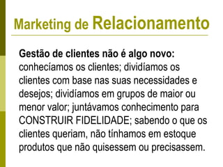 Marketing de Relacionamento
Gestão de clientes não é algo novo:
conhecíamos os clientes; dividíamos os
clientes com base nas suas necessidades e
desejos; dividíamos em grupos de maior ou
menor valor; juntávamos conhecimento para
CONSTRUIR FIDELIDADE; sabendo o que os
clientes queriam, não tínhamos em estoque
produtos que não quisessem ou precisassem.
 