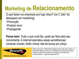 Nosso serviço é totalmente gratuito para você consumidor. O
BuscaPé captura mais de 3,5 milhões de produtos e preços
todos os dias para auxiliar na decisão de compra dos
consumidores. www.buscape.com.br
O que fazem as empresas pra fugir disso? (os 3 “pês” do
desespero em marketing)
-Promoção
-Produto novo
-Propaganda
Pense bem: Tudo o que você faz, pode ser feito pelo seu
concorrente. A internet assinalou essas semelhanças:
compras virtuais; leilão virtual; site de busca por preço
Marketing de Relacionamento
 