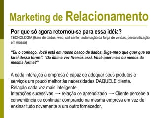 Por que só agora retornou-se para essa idéia?
TECNOLOGIA (Base de dados, web, call center, automação da força de vendas, personalização
em massa)
“Eu o conheço. Você está em nosso banco de dados. Diga-me o que quer que eu
farei dessa forma”. “Da última vez fizemos assi. Você quer mais ou menos da
mesma forma?”
A cada interação a empresa é capaz de adequar seus produtos e
serviços um pouco melhor às necessidades DAQUELE cliente.
Relação cada vez mais inteligente.
Interações sucessivas relação de aprendizado Cliente percebe a
conveniência de continuar comprando na mesma empresa em vez de
ensinar tudo novamente a um outro fornecedor.
Marketing de Relacionamento
 