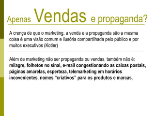Apenas Vendas e propaganda?
A crença de que o marketing, a venda e a propaganda são a mesma
coisa é uma visão comum e ilusória compartilhada pelo público e por
muitos executivos (Kotler)
Além de marketing não ser propaganda ou vendas, também não é:
milagre, folhetos no sinal, e-mail congestionando as caixas postais,
páginas amarelas, esperteza, telemarketing em horários
incovenientes, nomes “criativos” para os produtos e marcas.
 