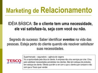IDÉIA BÁSICA: Se o cliente tem uma necessidade,
ele vai satisfaze-la, seja com você ou não.
Segredo do sucesso: Saber identificar eventos na vida das
pessoas. Esteja perto do cliente quando ele resolver satisfazer
suas necessidades.
Supermercado – seguradora – agência de viagens
Viu a oportunidade pela ótica do cliente. A empresa não criou serviços por criar. Criou
para satisfazer necessidades percebidas nos clientes. Não tem estoque de produtos;
tem estoque de cliente. Ofertas que têm a ver com o que o cliente quer comprar e não
com que a Tesco quer vender.
Marketing de Relacionamento
 