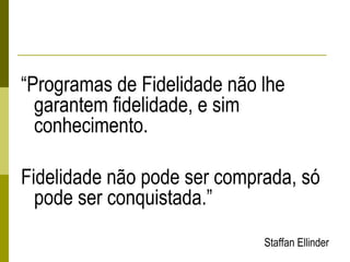 “Programas de Fidelidade não lhe
garantem fidelidade, e sim
conhecimento.
Fidelidade não pode ser comprada, só
pode ser conquistada.”
Staffan Ellinder
 