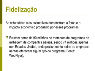 As estatísticas e as estimativas demonstram a força e o
impacto econômico produzido por esses programas:
 Existem cerca de 90 milhões de membros de programas de
milhagem de companhia aéreas, sendo 74 milhões apenas
nos Estados Unidos, onde praticamente todas as empresas
aéreas oferecem algum tipo do programa (Fonte:
WebFlyer);
Fidelização
 