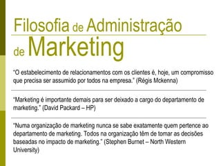Filosofia de Administração
de Marketing
“O estabelecimento de relacionamentos com os clientes é, hoje, um compromisso
que precisa ser assumido por todos na empresa.” (Régis Mckenna)
“Marketing é importante demais para ser deixado a cargo do departamento de
marketing.” (David Packard – HP)
“Numa organização de marketing nunca se sabe exatamente quem pertence ao
departamento de marketing. Todos na organização têm de tomar as decisões
baseadas no impacto de marketing.” (Stephen Burnet – North Western
University)
 