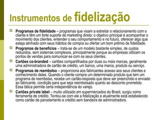 Instrumentos de fidelização
 Programas de fidelidade – programas que visam a estreitar o relacionamento com o
cliente e têm um forte suporte de marketing direto; o objetivo principal é acompanhar o
movimento dos clientes, entender o seu comportamento e no futuro, oferecer algo que
esteja alinhado com seus hábitos de compra ou ofertar um bom prêmio de fidelidade.
 Programas de benefícios – trata-se de um modelo bastante simples, de custos
reduzidos, sem sistemas complexos, principalmente porque as empresas utilizam os
pontos de vendas para comunicar-se com os seus clientes.
 Cartões co-branded – cartões compartilhados por duas ou mais marcas, geralmente
uma administradora de cartão de crédito, um banco, uma marca, produto ou serviço.
 Programas de reembolso – proporciona aos fabricantes acesso aos seus clientes e
conhecimento deles. Quando o cliente compra um determinado produto que tem um
programa de reembolso, recebe um cartão-resposta que deve ser preenchido e enviado
ao fabricante, condição para que seja reembolsado quanto ao desconto prometido.
Essa tática permite certa independência do varejo.
 Cartões private label – muito utilizado em supermercados do Brasil, surgiu como
ferramenta de crédito. Tentou-se com ele a fidelização e atualmente está estabelecido
como cartão de parcelamento e crédito sem bandeira de administradora.
 