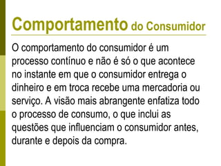 O comportamento do consumidor é um
processo contínuo e não é só o que acontece
no instante em que o consumidor entrega o
dinheiro e em troca recebe uma mercadoria ou
serviço. A visão mais abrangente enfatiza todo
o processo de consumo, o que inclui as
questões que influenciam o consumidor antes,
durante e depois da compra.
Comportamento do Consumidor
 