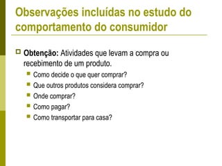 Observações incluídas no estudo do
comportamento do consumidor
 Obtenção: Atividades que levam a compra ou
recebimento de um produto.
 Como decide o que quer comprar?
 Que outros produtos considera comprar?
 Onde comprar?
 Como pagar?
 Como transportar para casa?
 