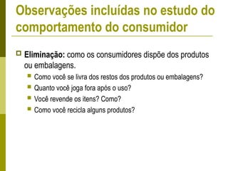  Eliminação: como os consumidores dispõe dos produtos
ou embalagens.
 Como você se livra dos restos dos produtos ou embalagens?
 Quanto você joga fora após o uso?
 Você revende os itens? Como?
 Como você recicla alguns produtos?
Observações incluídas no estudo do
comportamento do consumidor
 