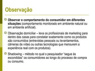 Observação
 Observar o comportamento do consumidor em diferentes
situações (comportamento monitorado em ambiente natural ou
em ambiente artificial).
 Observação domiciliar – leva os profissionais de marketing para
dentro das casas para constatar exatamente como os produtos
são consumidos (entrevistas pessoais ou levantamentos,
câmeras de vídeo ou outras tecnologias que mensurem a
experiência real com os produtos).
 Shadowing – método no qual o pesquisador “segue às
escondidas” os consumidores ao longo do processo de compra
ou consumo.
 