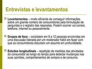 Entrevistas e levantamentos
 Levantamentos – modo eficiente de conseguir informações
sobre um grande número de consumidores pela formulação de
perguntas e o registro das respostas. Podem ocorrer via correio,
telefone, internet ou pessoalmente.
 Grupos de foco – consistem em 8 a 12 pessoas envolvidas em
uma discussão liderada por um moderador hábil em fazer com
que os consumidores discutam um assunto em profundidade.
 Estudos longitudinais – repetição de medidas das atividades
do consumidor ao longo do tempo para detectar mudanças nas
suas opiniões, comportamentos de compra e de consumo.
 