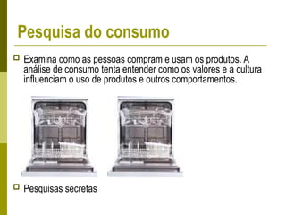 Pesquisa do consumo
 Examina como as pessoas compram e usam os produtos. A
análise de consumo tenta entender como os valores e a cultura
influenciam o uso de produtos e outros comportamentos.
 Pesquisas secretas
 