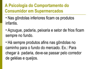 A Psicologia do Comportamento do
Consumidor em Supermercados
• Nas gôndolas inferiores ficam os produtos
infantis.
• Açougue, padaria, peixaria e setor de frios ficam
sempre no fundo.
• Há sempre produtos afins nas gôndolas no
caminho para o fundo do mercado. Ex.: Para
chegar à padaria, deve-se passar pelo corredor
de geléias e queijos.
 