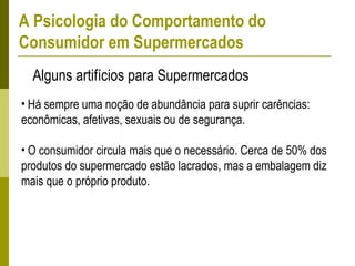 • Há sempre uma noção de abundância para suprir carências:
econômicas, afetivas, sexuais ou de segurança.
• O consumidor circula mais que o necessário. Cerca de 50% dos
produtos do supermercado estão lacrados, mas a embalagem diz
mais que o próprio produto.
Alguns artifícios para Supermercados
A Psicologia do Comportamento do
Consumidor em Supermercados
 