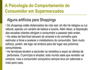 Alguns artifícios para Shoppings
• Os shoppings estão distanciados da vida real: ali não há relógios ou luz
natural, apenas um cenário de beleza e luxúria. Além disso, a disposição
das escadas rolantes obrigam o consumidor a passear pelo andar.
• As redes de fast-food abusam do amarelo e do vermelho para
estimular a fome e acelerar o metabolismo do consumidor. Sem muito
esforço, porém, ele logo vai embora para dar lugar aos próximos
consumidores.
• As farmácias tendem a esconder os remédios e expor as ofertas de
perfumaria. O princípio é simples: todo mundo sabe que remédio vai
comprar, mas o consumidor compulsivo sempre leva um sabonete a
mais para casa.
A Psicologia do Comportamento do
Consumidor em Supermercados
 