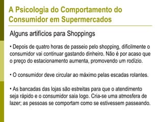 • Depois de quatro horas de passeio pelo shopping, dificilmente o
consumidor vai continuar gastando dinheiro. Não é por acaso que
o preço do estacionamento aumenta, promovendo um rodízio.
• O consumidor deve circular ao máximo pelas escadas rolantes.
• As bancadas das lojas são estreitas para que o atendimento
seja rápido e o consumidor saia logo. Cria-se uma atmosfera de
lazer; as pessoas se comportam como se estivessem passeando.
Alguns artifícios para Shoppings
A Psicologia do Comportamento do
Consumidor em Supermercados
 