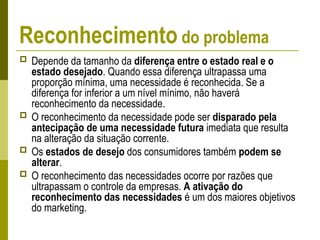 Reconhecimento do problema
 Depende da tamanho da diferença entre o estado real e o
estado desejado. Quando essa diferença ultrapassa uma
proporção mínima, uma necessidade é reconhecida. Se a
diferença for inferior a um nível mínimo, não haverá
reconhecimento da necessidade.
 O reconhecimento da necessidade pode ser disparado pela
antecipação de uma necessidade futura imediata que resulta
na alteração da situação corrente.
 Os estados de desejo dos consumidores também podem se
alterar.
 O reconhecimento das necessidades ocorre por razões que
ultrapassam o controle da empresas. A ativação do
reconhecimento das necessidades é um dos maiores objetivos
do marketing.
 