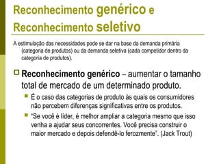 Reconhecimento genérico e
Reconhecimento seletivo
A estimulação das necessidades pode se dar na base da demanda primária
(categoria de produtos) ou da demanda seletiva (cada competidor dentro da
categoria de produtos).
 Reconhecimento genérico – aumentar o tamanho
total de mercado de um determinado produto.
 É o caso das categorias de produto às quais os consumidores
não percebem diferenças significativas entre os produtos.
 “Se você é líder, é melhor ampliar a categoria mesmo que isso
venha a ajudar seus concorrentes. Você precisa construir o
maior mercado e depois defendê-lo ferozmente”. (Jack Trout)
 