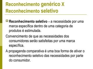 Reconhecimento genérico X
Reconhecimento seletivo
 Reconhecimento seletivo – a necessidade por uma
marca específica dentro de uma categoria de
produtos é estimulada.
Convencimento de que as necessidades dos
consumidores serão satisfeitas por uma marca
específica.
A propaganda comparativa é uma boa forma de ativar o
reconhecimento seletivo das necessidades por parte
do consumidor.
 