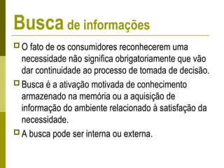 Busca de informações
 O fato de os consumidores reconhecerem uma
necessidade não significa obrigatoriamente que vão
dar continuidade ao processo de tomada de decisão.
 Busca é a ativação motivada de conhecimento
armazenado na memória ou a aquisição de
informação do ambiente relacionado à satisfação da
necessidade.
 A busca pode ser interna ou externa.
 
