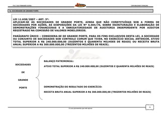 Prof. Onei FERNANDO SAVIOLI CONTABILIDADE AVANÇADA
O curso permanente que mais aprova
16
16. SOCIEDADES DE GRANDE PORTE.
LEI 11.638/2007 – ART. 3º:
APLICAM-SE ÀS SOCIEDADES DE GRANDE PORTE, AINDA QUE NÃO CONSTITUÍDAS SOB A FORMA DE
SOCIEDADES POR AÇÕES, AS DISPOSIÇÕES DA LEI Nº 6.404/76, SOBRE ESCRITURAÇÃO E ELABORAÇÃO DE
DEMONSTRAÇÕES FINANCEIRAS E A OBRIGATORIEDADE DE AUDITORIA INDEPENDENTE POR AUDITOR
REGISTRADO NA COMISSÃO DE VALORES MOBILIÁRIOS.
PARÁGRAFO ÚNICO – CONSIDERA-SE DE GRANDE PORTE, PARA OS FINS EXCLUSIVOS DESTA LEI, A SOCIEDADE
OU CONJUNTO DE SOCIEDADES SOB CONTROLE COMUM QUE TIVER, NO EXERCÍCIO SOCIAL ANTERIOR, ATIVO
TOTAL SUPERIOR A R$ 240.000.000,00 (DUZENTOS E QUARENTA MILHOES DE REAIS) OU RECEITA BRUTA
ANUAL SUPERIOR A R$ 300.000.000,00 (TREZENTOS MILHÕES DE REAIS).
SOCIEDADES
DE
GRANDE
PORTE
BALANÇO PATRIMONIAL:
ATIVO TOTAL SUPERIOR A R$ 240.000.000,00 (DUZENTOS E QUARENTA MILHÕES DE REAIS)
DEMONSTRAÇÃO DO RESULTADO DO EXERCÍCIO:
RECEITA BRUTA ANUAL SUPERIOR A R$ 300.000.000,00 (TREZENTOS MILHÕES DE REAIS)
 