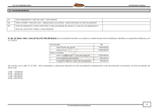 Prof. Onei FERNANDO SAVIOLI CONTABILIDADE AVANÇADA
O curso permanente que mais aprova
27
27. VALOR RECUPERÁVEL
01. Valor depreciável = valor de custo – valor residual.
02. Valor contábil = valor de custo – depreciação acumulada – perda estimada ao valor recuperável
03. Valor recuperável é o maior valor entre o valor justo líquido de venda e o valor em uso (representa o
fluxo de caixa futuro, trazido a valor presente).
01. [Ex. Suf.-(Bach. Ciênc. Cont.)-(2ª Ed.)-CFC-FBC/2015].(Q.5) Uma Sociedade Industrial, ao analisar um determinado Ativo Imobilizado, identificou as seguintes evidências, em
31.12.2014:
Informações: R$
 Valor líquido de venda 2.040.000,00
 Valor em uso 2.000.000,00
Saldos contábeis:
 Valor contábil bruto – custo de aquisição 3.200.000,00
 Depreciações acumuladas 800.000,00
 Perda estimada em valor não recuperável 240.000,00
De acordo com a NBC TG 27 (R2) – Ativo Imobilizado, a perda por redução ao valor recuperável complementar a ser reconhecida no resultado, ao final do período de
2014, é de:
a) R$ 120.000,00.
b) R$ 240.000,00.
c) R$ 1.040.000,00.
d) R$ 1.200.000,00.
 