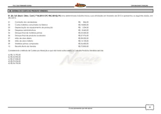 Prof. Onei FERNANDO SAVIOLI CONTABILIDADE AVANÇADA
O curso permanente que mais aprova
28
28. SISTEMA DO CUSTO DO PRODUTO VENDIDO.
01. [Ex. Suf. (Bach. Ciênc. Cont.) 1ª Ed.2015-CFC-FBC/2015].(19) Uma determinada indústria iniciou suas atividades em fevereiro de 2015 e apresentou os seguintes dados, em
28.2.2015:
01 Comissão dos vendedores R$ 846,00
02 Custos indiretos consumidos na fábrica R$ 18.800,00
03 Depreciação do equipamento de produção R$ 1.034,00
04 Despesas administrativas R$ 8.460,00
05 Estoque final de matérias-primas R$ 23.500,00
06 Estoque final de produtos acabados R$ 37.976,00
07 Mão de obra direta R$ 28.200,00
08 Mão de obra indireta R$ 14.100,00
09 Matérias primas compradas R$ 56.400,00
10 Receita Bruta de Vendas R$ 72.850,00
Considerando o Método de Custeio por Absorção e que não havia outros saldos, o Custo dos Produtos Vendidos será de:
a) R$ 15.792,00
b) R$ 32.900,00
c) R$ 57.058,00
d) R$ 95.034,00
d) R$ 36.750,00.
 