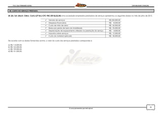Prof. Onei FERNANDO SAVIOLI CONTABILIDADE AVANÇADA
O curso permanente que mais aprova
30
30. CUSTO DO SERVIÇO PRESTADO.
24. [Ex. Suf.-(Bach. Ciênc. Cont.)-(2ª Ed.)-CFC-FBC/2013].(Q.24) Uma sociedade empresária prestadora de serviços apresentou os seguintes dados no mês de julho de 2013.
 Vendas de serviços R$ 250.000,00
 Despesas financeiras R$ 8.200,00
 Custo de mão de obra R$ 65.000,00
 Baixa por perda de bens do imobilizado R$ 25.000,00
 Depreciação de equipamento utilizado na prestação do serviço R$ 4.000,00
 Impostos sobre serviços R$ 12.500,00
 Custo do material aplicado R$ 45.000,00
De acordo com os dados fornecidos acima, o valor do custo dos serviços prestados corresponde a:
a) R$ 114.000,00.
b) R$ 122.200,00.
c) R$ 139.000,00.
d) R$ 151.500,00.
 