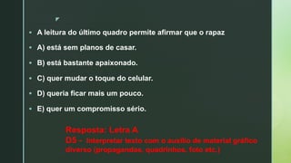 z
§ A leitura do último quadro permite afirmar que o rapaz
§ A) está sem planos de casar.
§ B) está bastante apaixonado.
§ C) quer mudar o toque do celular.
§ D) queria ficar mais um pouco.
§ E) quer um compromisso sério.
Resposta: Letra A
D5 - Interpretar texto com o auxílio de material gráfico
diverso (propagandas, quadrinhos, foto etc.)
 