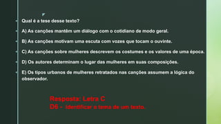 z
§ Qual é a tese desse texto?
§ A) As canções mantêm um diálogo com o cotidiano de modo geral.
§ B) As canções motivam uma escuta com vozes que tocam o ouvinte.
§ C) As canções sobre mulheres descrevem os costumes e os valores de uma época.
§ D) Os autores determinam o lugar das mulheres em suas composições.
§ E) Os tipos urbanos de mulheres retratados nas canções assumem a lógica do
observador.
Resposta: Letra C
D6 - Identificar o tema de um texto.
 