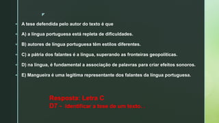 z
§ A tese defendida pelo autor do texto é que
§ A) a língua portuguesa está repleta de dificuldades.
§ B) autores de língua portuguesa têm estilos diferentes.
§ C) a pátria dos falantes é a língua, superando as fronteiras geopolíticas.
§ D) na língua, é fundamental a associação de palavras para criar efeitos sonoros.
§ E) Mangueira é uma legítima representante dos falantes da língua portuguesa.
Resposta: Letra C
D7 - Identificar a tese de um texto. .
 