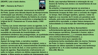 z
(SEAPE. Leia o texto abaixo.
MIB³ – Homens de Preto 3
Eis uma aposta arriscada: reconvocar os Homens
de Preto, quase uma década depois da decepcionante
continuação que afundou a franquia, para, com um
dos orçamentos mais inflados da história do cinema
[...], recuperar o charme excêntrico e empolgante do
original de 97. Passaram-se 15 anos deste, e Will
Smith
e Tommy Lee Jones retornam como os agentes J e K.
Pensando friamente, é um prognóstico desanimador,
mas MIB³ – Homens de Preto 3 é um exemplar bem-
sucedido da retomada da inventividade e da
satisfatória dinâmica dos protagonistas, as qualidades
que conquistaram o público (e a mim) muitos anos
atrás. [...]
Apesar do longo hiato, a narrativa mantém
intactos os melhores elementos do original, como a
postura carrancuda de K, insensivelmente divertida no
discurso de morte de Zed, e a boa química entre a
dupla de agentes. Reproduzindo criativamente um
salto no tempo, embora os efeitos especiais deixem a
desejar, o filme acerta no casting do interessante Josh
Brolin, que reproduz fielmente a entonação da voz
texana de Tommy Lee Jones e os maneirismos de sua
atuação [...].
No entanto, é impossível ignorar os enormes e
grosseiros furos narrativos causados por um roteirista
claramente incapaz de lidar com o conceito de viagem
no tempo. Sem entregar spoilers, apenas J estar na
Agência e se recordar de K revela um paradoxo sem
solução, pois este supostamente morreu em 69 e não
poderia tê-lo recrutado, e culpar fratura temporal e
achocolatado (!) é desculpa de roteirista preguiçoso.
[...]
Entretanto, a direção de Barry Sonnenfeld é
suficientemente ágil para que não pensemos (muito)
nos tropeços narrativos. Dosando o humor, ação e
drama adequadamente [...], o cineasta desenvolveu
uma aventura descompromissada [...].
Embora improvável que a aposta dos
produtores tenha resultados além do morno, Homens
de Preto 3 é bom o bastante para “neuralizar” o
desastre do último episódio e manter uma lembrança
agradável de J, K e esta inusitada agência secreta.
SALLEM, Márcio.
 