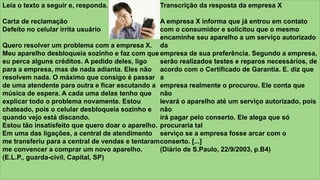 z
Leia o texto a seguir e, responda.
Carta de reclamação
Defeito no celular irrita usuário
Quero resolver um problema com a empresa X.
Meu aparelho desbloqueia sozinho e faz com que
eu perca alguns créditos. A pedido deles, ligo
para a empresa, mas de nada adianta. Eles não
resolvem nada. O máximo que consigo é passar
de uma atendente para outra e ficar escutando a
música de espera. A cada uma delas tenho que
explicar todo o problema novamente. Estou
chateado, pois o celular desbloqueia sozinho e
quando vejo está discando.
Estou tão insatisfeito que quero doar o aparelho.
Em uma das ligações, a central de atendimento
me transferiu para a central de vendas e tentaram
me convencer a comprar um novo aparelho.
(E.L.P., guarda-civil, Capital, SP)
Transcrição da resposta da empresa X
A empresa X informa que já entrou em contato
com o consumidor e solicitou que o mesmo
encaminhe seu aparelho a um serviço autorizado
da
empresa de sua preferência. Segundo a empresa,
serão realizados testes e reparos necessários, de
acordo com o Certificado de Garantia. E. diz que
a
empresa realmente o procurou. Ele conta que
não
levará o aparelho até um serviço autorizado, pois
não
irá pagar pelo conserto. Ele alega que só
procuraria tal
serviço se a empresa fosse arcar com o
conserto. [...]
(Diário de S.Paulo, 22/9/2003, p.B4)
 