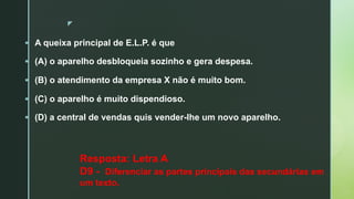 z
§ A queixa principal de E.L.P. é que
§ (A) o aparelho desbloqueia sozinho e gera despesa.
§ (B) o atendimento da empresa X não é muito bom.
§ (C) o aparelho é muito dispendioso.
§ (D) a central de vendas quis vender-lhe um novo aparelho.
Resposta: Letra A
D9 - Diferenciar as partes principais das secundárias em
um texto.
 