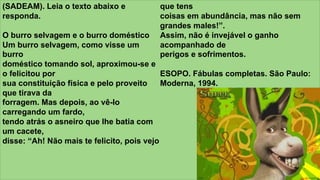 z
(SADEAM). Leia o texto abaixo e
responda.
O burro selvagem e o burro doméstico
Um burro selvagem, como visse um
burro
doméstico tomando sol, aproximou-se e
o felicitou por
sua constituição física e pelo proveito
que tirava da
forragem. Mas depois, ao vê-lo
carregando um fardo,
tendo atrás o asneiro que lhe batia com
um cacete,
disse: “Ah! Não mais te felicito, pois vejo
que tens
coisas em abundância, mas não sem
grandes males!”.
Assim, não é invejável o ganho
acompanhado de
perigos e sofrimentos.
ESOPO. Fábulas completas. São Paulo:
Moderna, 1994.
 