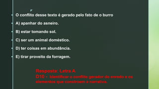 z
§ O conflito desse texto é gerado pelo fato de o burro
§ A) apanhar do asneiro.
§ B) estar tomando sol.
§ C) ser um animal doméstico.
§ D) ter coisas em abundância.
§ E) tirar proveito da forragem.
Resposta: Letra A
D10 - Identificar o conflito gerador do enredo e os
elementos que constroem a narrativa.
 