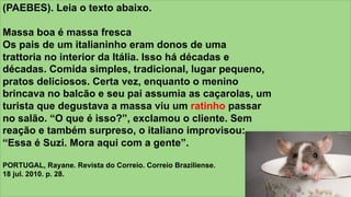 z
(PAEBES). Leia o texto abaixo.
Massa boa é massa fresca
Os pais de um italianinho eram donos de uma
trattoria no interior da Itália. Isso há décadas e
décadas. Comida simples, tradicional, lugar pequeno,
pratos deliciosos. Certa vez, enquanto o menino
brincava no balcão e seu pai assumia as caçarolas, um
turista que degustava a massa viu um ratinho passar
no salão. “O que é isso?”, exclamou o cliente. Sem
reação e também surpreso, o italiano improvisou:
“Essa é Suzi. Mora aqui com a gente”.
PORTUGAL, Rayane. Revista do Correio. Correio Braziliense.
18 jul. 2010. p. 28.
 
